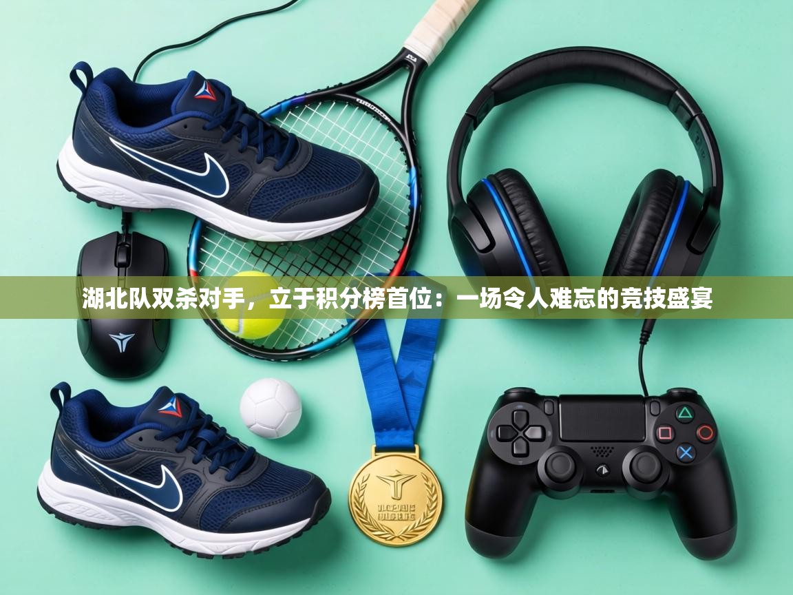 湖北队双杀对手,立于积分榜首位:一场令人难忘的竞技盛宴 第2张